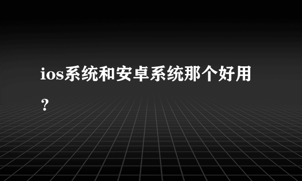 ios系统和安卓系统那个好用？