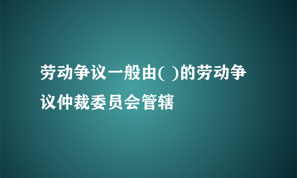 劳动争议一般由( )的劳动争议仲裁委员会管辖