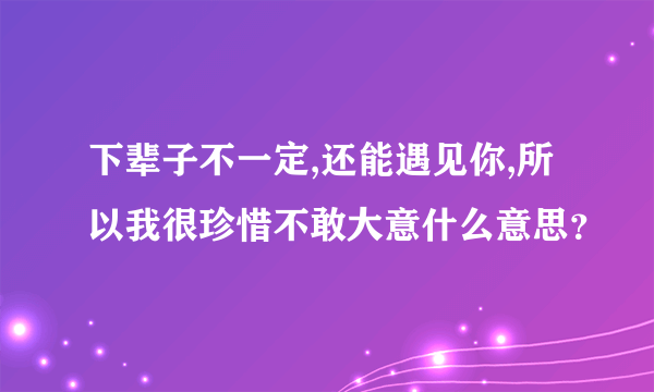 下辈子不一定,还能遇见你,所以我很珍惜不敢大意什么意思？