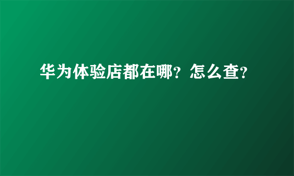 华为体验店都在哪？怎么查？