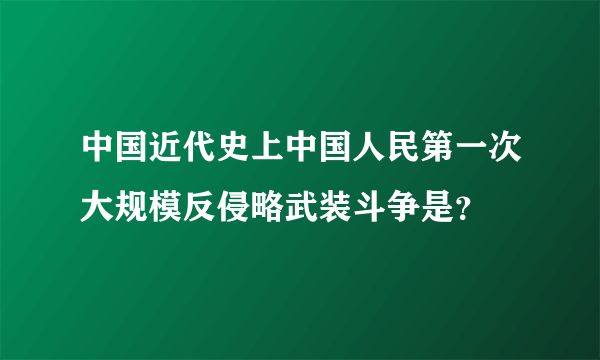 中国近代史上中国人民第一次大规模反侵略武装斗争是？