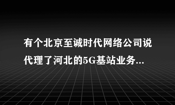 有个北京至诚时代网络公司说代理了河北的5G基站业务是真的吗？