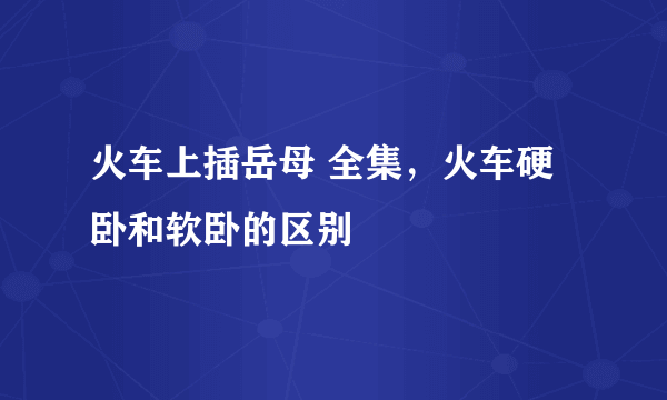 火车上插岳母 全集，火车硬卧和软卧的区别