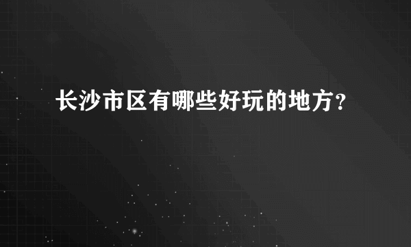 长沙市区有哪些好玩的地方？