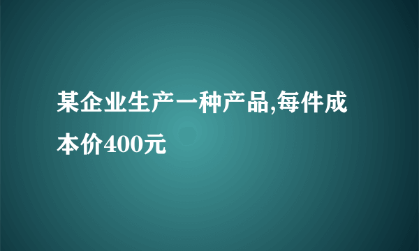 某企业生产一种产品,每件成本价400元