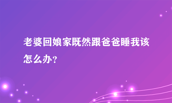 老婆回娘家既然跟爸爸睡我该怎么办？