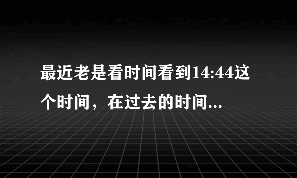 最近老是看时间看到14:44这个时间，在过去的时间都有这种情况，一天任意时间看时间表就是14:44