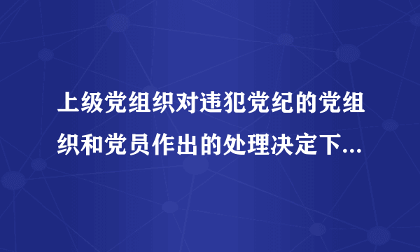 上级党组织对违犯党纪的党组织和党员作出的处理决定下级党组织怎么执行