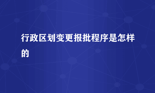 行政区划变更报批程序是怎样的