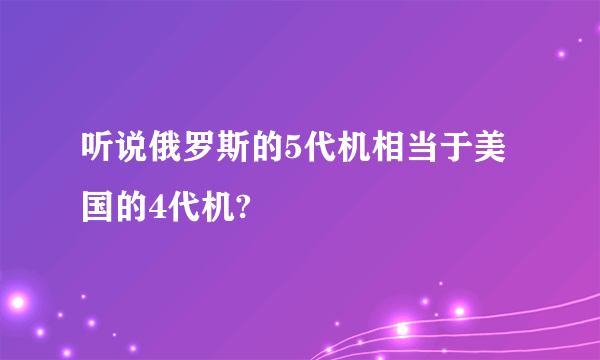 听说俄罗斯的5代机相当于美国的4代机?