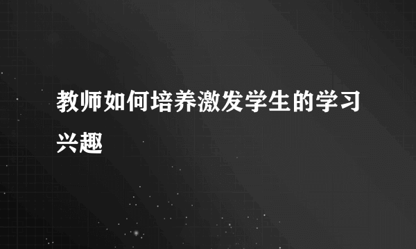 教师如何培养激发学生的学习兴趣