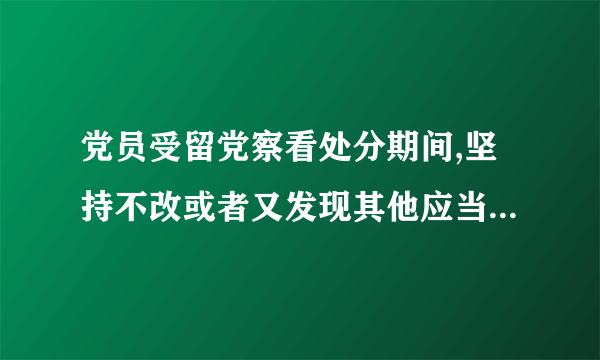 党员受留党察看处分期间,坚持不改或者又发现其他应当受到党纪处分的违纪行为的,应怎么处理？