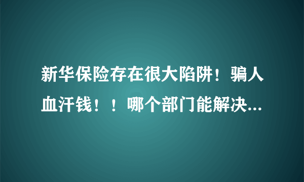 新华保险存在很大陷阱！骗人血汗钱！！哪个部门能解决这个事情？、