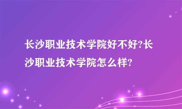 长沙职业技术学院好不好?长沙职业技术学院怎么样?