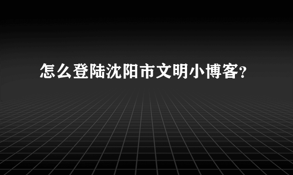 怎么登陆沈阳市文明小博客？