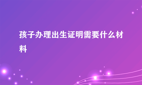 孩子办理出生证明需要什么材料