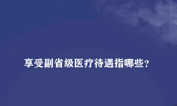 
享受副省级医疗待遇指哪些？

