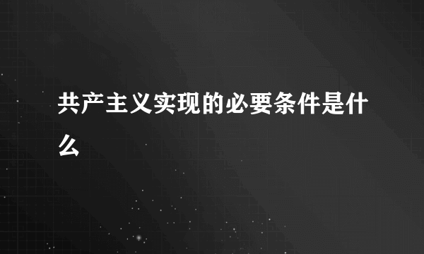 共产主义实现的必要条件是什么