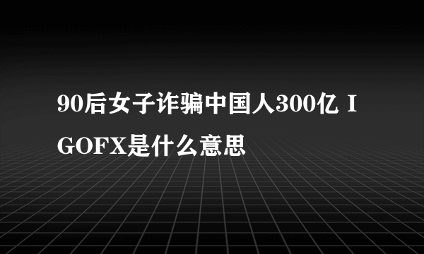 90后女子诈骗中国人300亿 IGOFX是什么意思