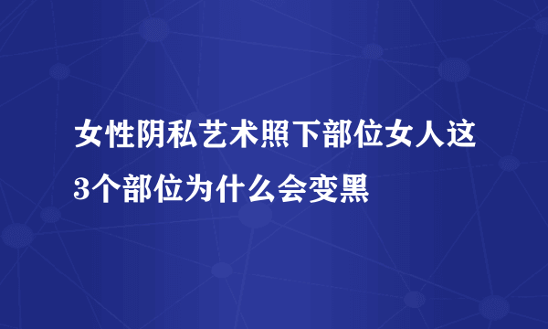 女性阴私艺术照下部位女人这3个部位为什么会变黑