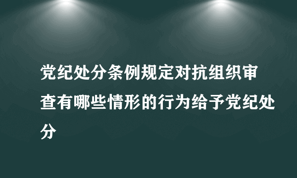 党纪处分条例规定对抗组织审查有哪些情形的行为给予党纪处分