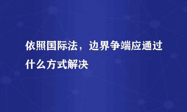 依照国际法，边界争端应通过什么方式解决