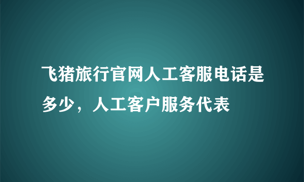 飞猪旅行官网人工客服电话是多少，人工客户服务代表