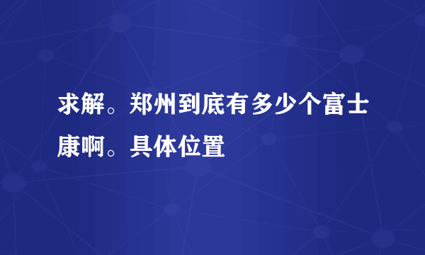 求解。郑州到底有多少个富士康啊。具体位置