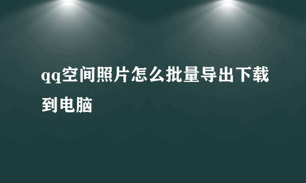 qq空间照片怎么批量导出下载到电脑