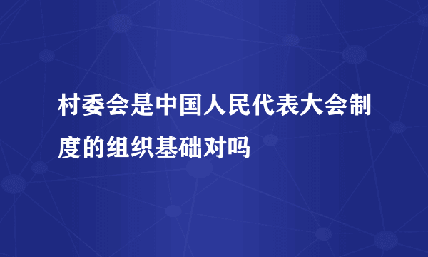 村委会是中国人民代表大会制度的组织基础对吗