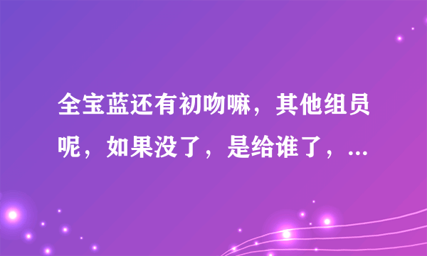 全宝蓝还有初吻嘛，其他组员呢，如果没了，是给谁了，回答的具体点，谢谢。 还有tara谁整过容，谁