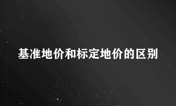 基准地价和标定地价的区别