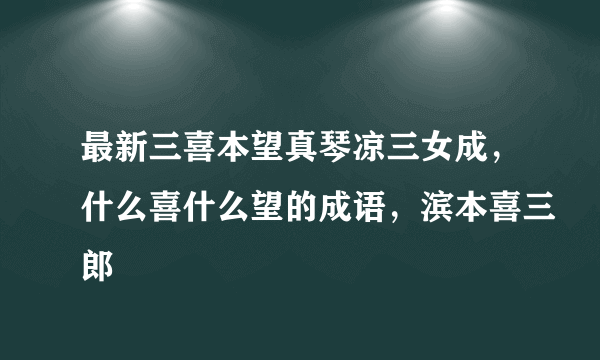 最新三喜本望真琴凉三女成，什么喜什么望的成语，滨本喜三郎