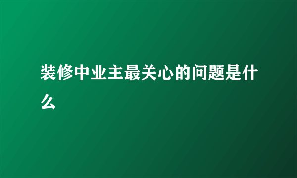 装修中业主最关心的问题是什么