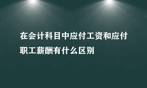 在会计科目中应付工资和应付职工薪酬有什么区别