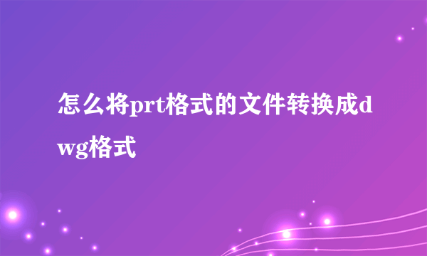 怎么将prt格式的文件转换成dwg格式