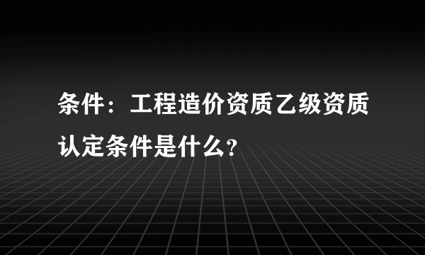 条件：工程造价资质乙级资质认定条件是什么？