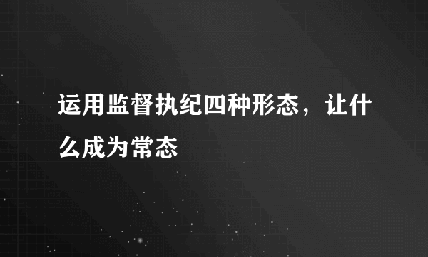 运用监督执纪四种形态，让什么成为常态