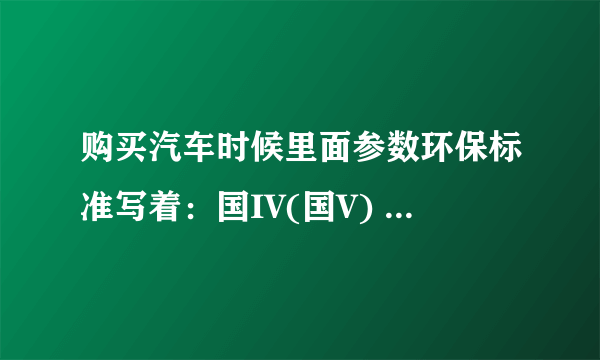 购买汽车时候里面参数环保标准写着：国IV(国V) ，意思到底是国4还是国5？