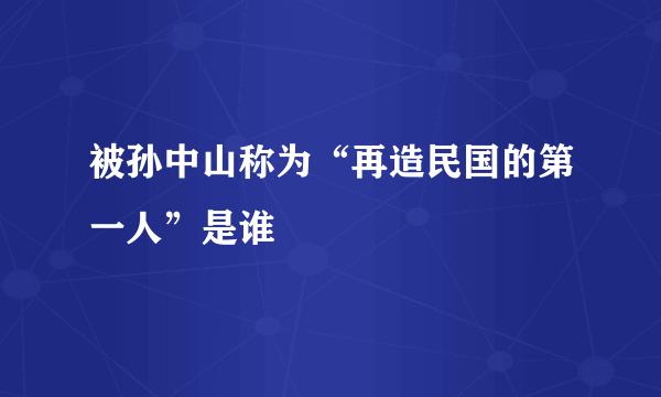 被孙中山称为“再造民国的第一人”是谁