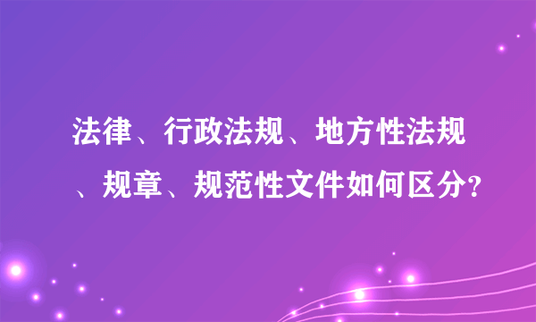 法律、行政法规、地方性法规、规章、规范性文件如何区分？