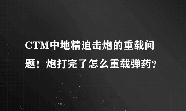 CTM中地精迫击炮的重载问题！炮打完了怎么重载弹药？