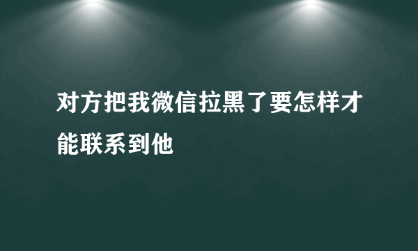 对方把我微信拉黑了要怎样才能联系到他