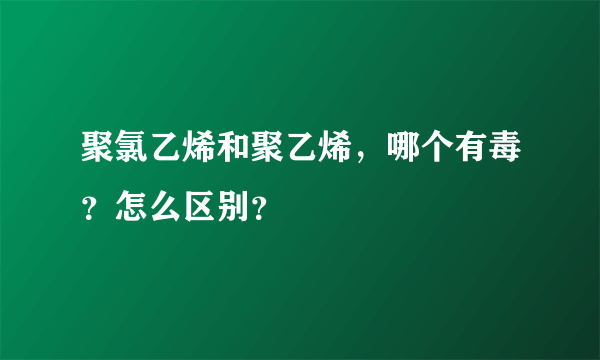 聚氯乙烯和聚乙烯，哪个有毒？怎么区别？