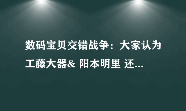 数码宝贝交错战争：大家认为工藤大器& 阳本明里 还是 工藤大器&天野音音 呐？