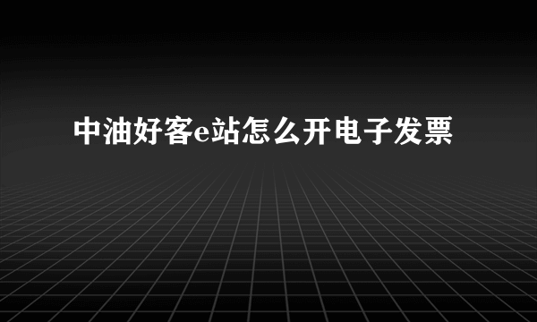 中油好客e站怎么开电子发票