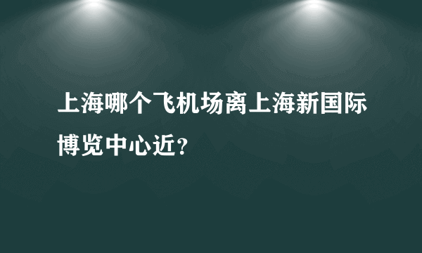 上海哪个飞机场离上海新国际博览中心近？