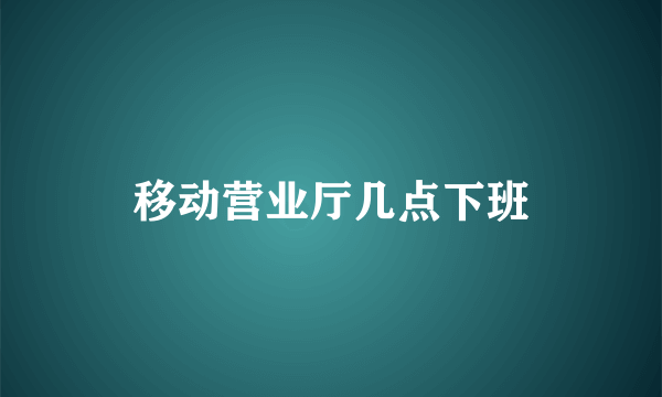 移动营业厅几点下班