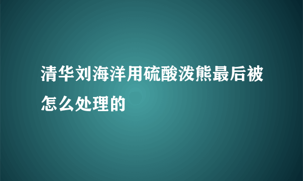 清华刘海洋用硫酸泼熊最后被怎么处理的