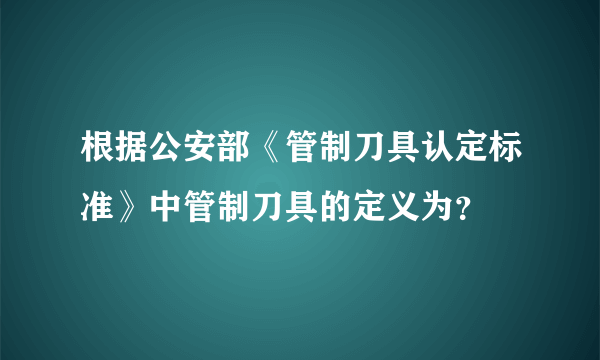 根据公安部《管制刀具认定标准》中管制刀具的定义为？